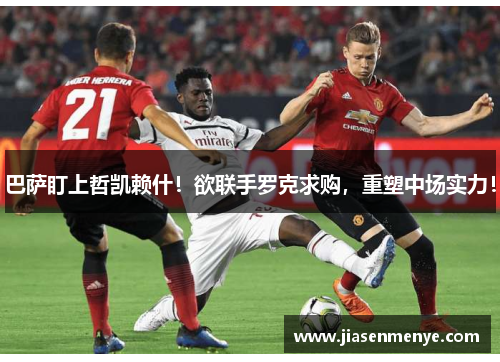 巴萨盯上哲凯赖什！欲联手罗克求购，重塑中场实力！